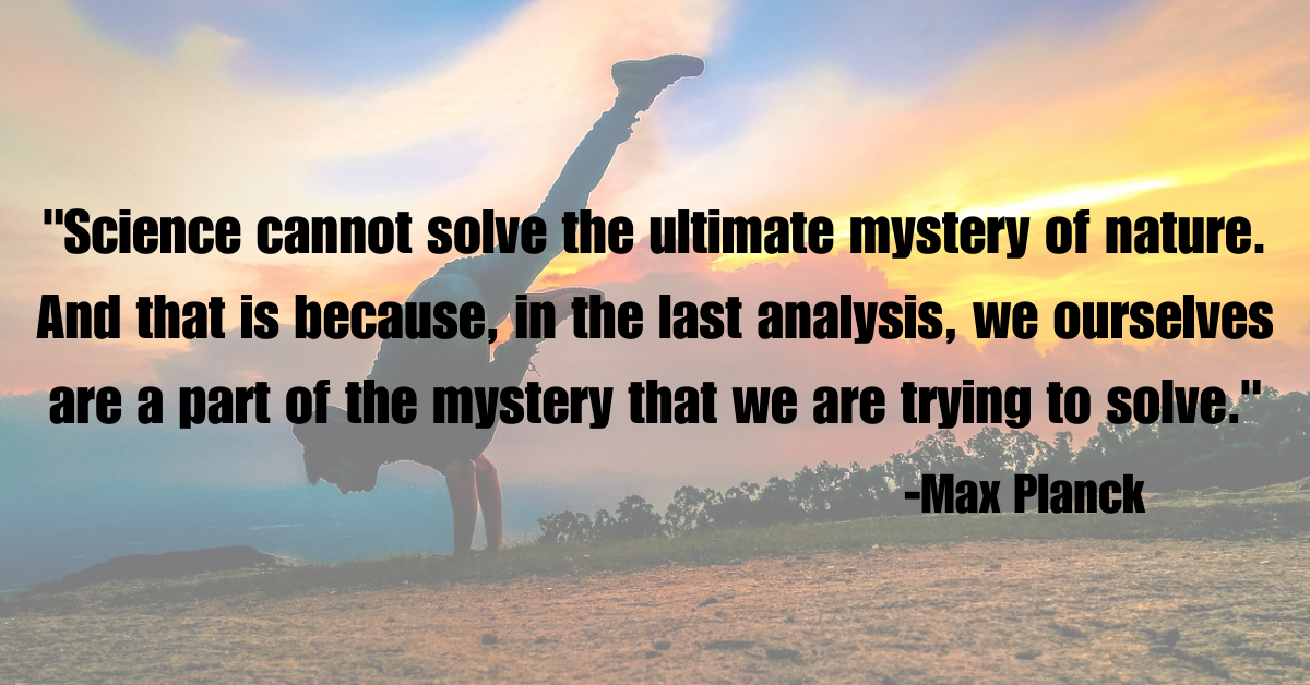 "Science cannot solve the ultimate mystery of nature. And that is because, in the last analysis, we ourselves are a part of the mystery that we are trying to solve."