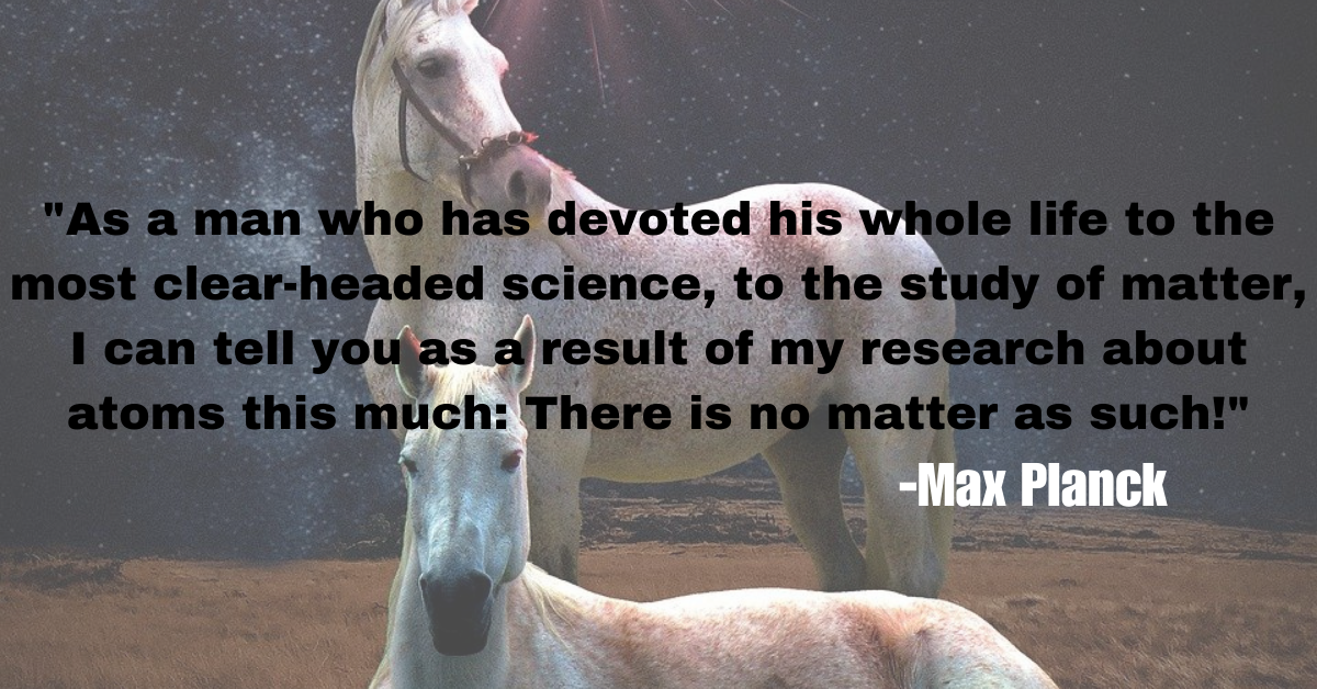 "As a man who has devoted his whole life to the most clear-headed science, to the study of matter, I can tell you as a result of my research about atoms this much: There is no matter as such!"