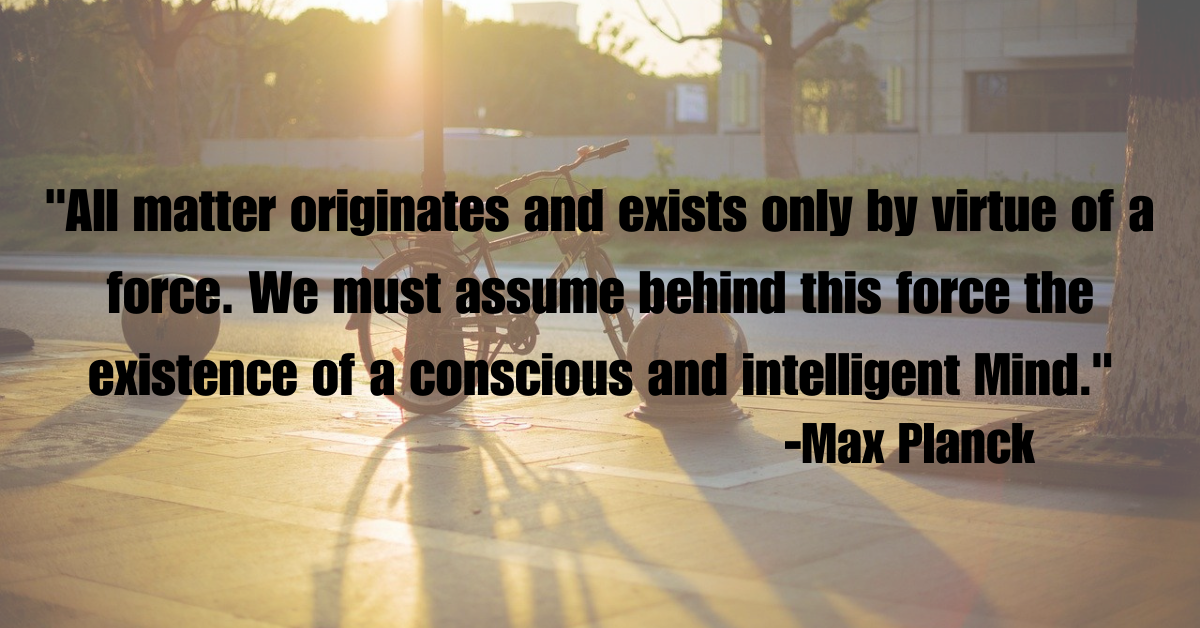 "All matter originates and exists only by virtue of a force. We must assume behind this force the existence of a conscious and intelligent Mind."