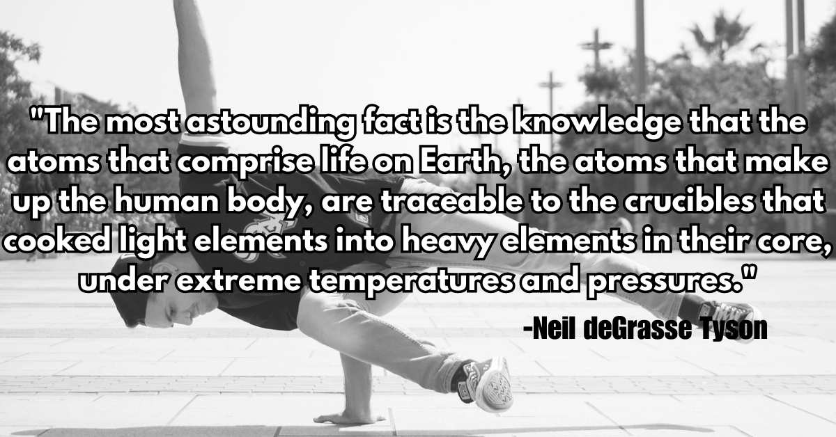 "The most astounding fact is the knowledge that the atoms that comprise life on Earth, the atoms that make up the human body, are traceable to the crucibles that cooked light elements into heavy elements in their core, under extreme temperatures and pressures."