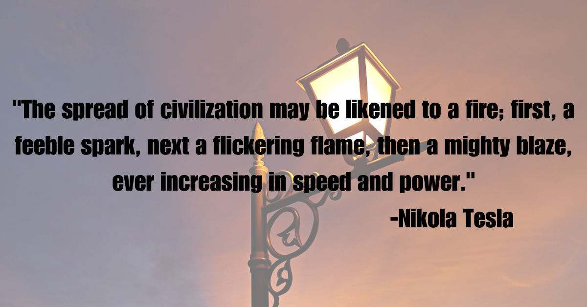 "The spread of civilization may be likened to a fire; first, a feeble spark, next a flickering flame, then a mighty blaze, ever increasing in speed and power."