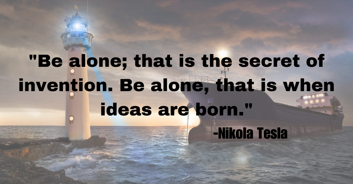 "Be alone; that is the secret of invention. Be alone, that is when ideas are born."