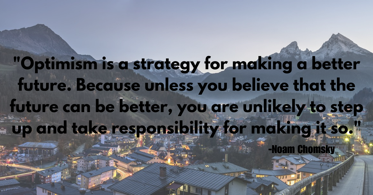 "Optimism is a strategy for making a better future. Because unless you believe that the future can be better, you are unlikely to step up and take responsibility for making it so."