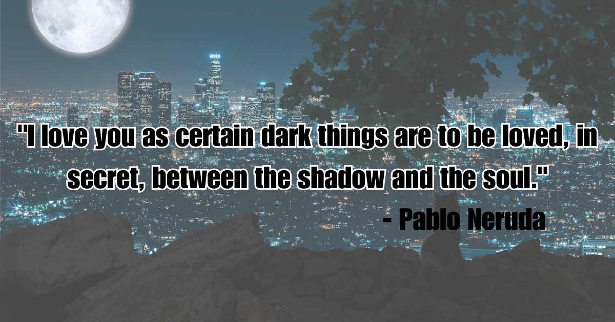 "I love you as certain dark things are to be loved, in secret, between the shadow and the soul." - Pablo Neruda