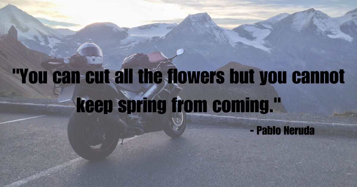 "You can cut all the flowers but you cannot keep spring from coming." - Pablo Neruda