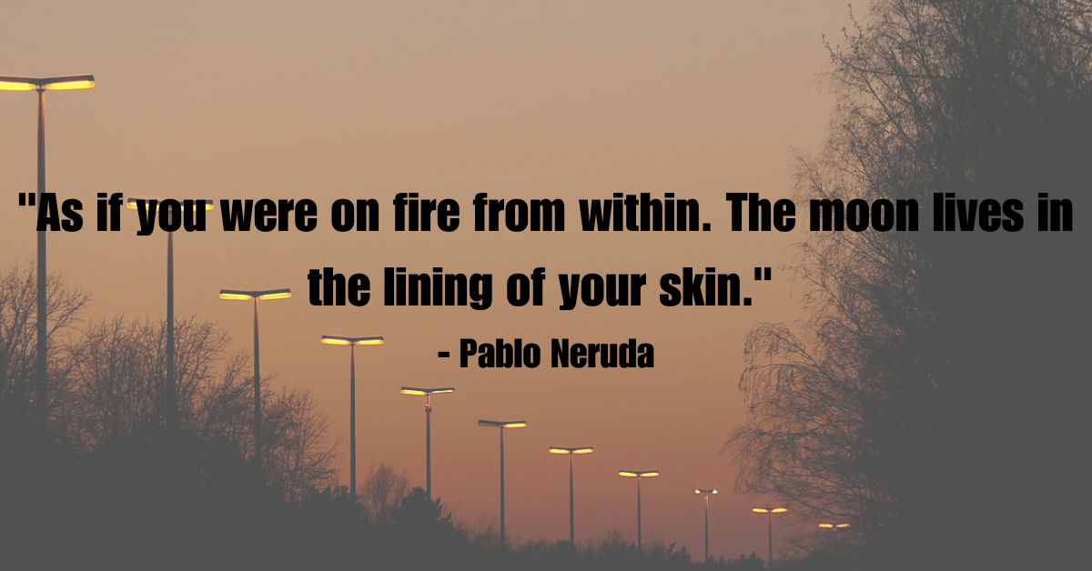 "As if you were on fire from within. The moon lives in the lining of your skin." - Pablo Neruda