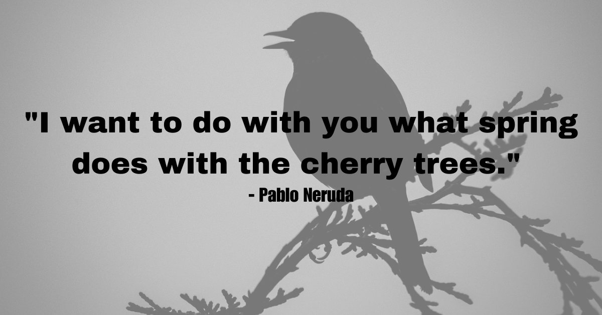 "I want to do with you what spring does with the cherry trees." - Pablo Neruda