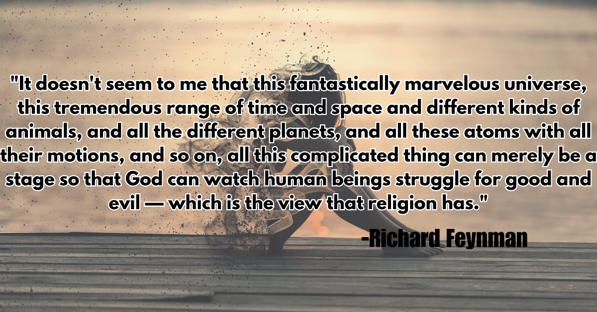 "It doesn't seem to me that this fantastically marvelous universe, this tremendous range of time and space and different kinds of animals, and all the different planets, and all these atoms with all their motions, and so on, all this complicated thing can merely be a stage so that God can watch human beings struggle for good and evil — which is the view that religion has."