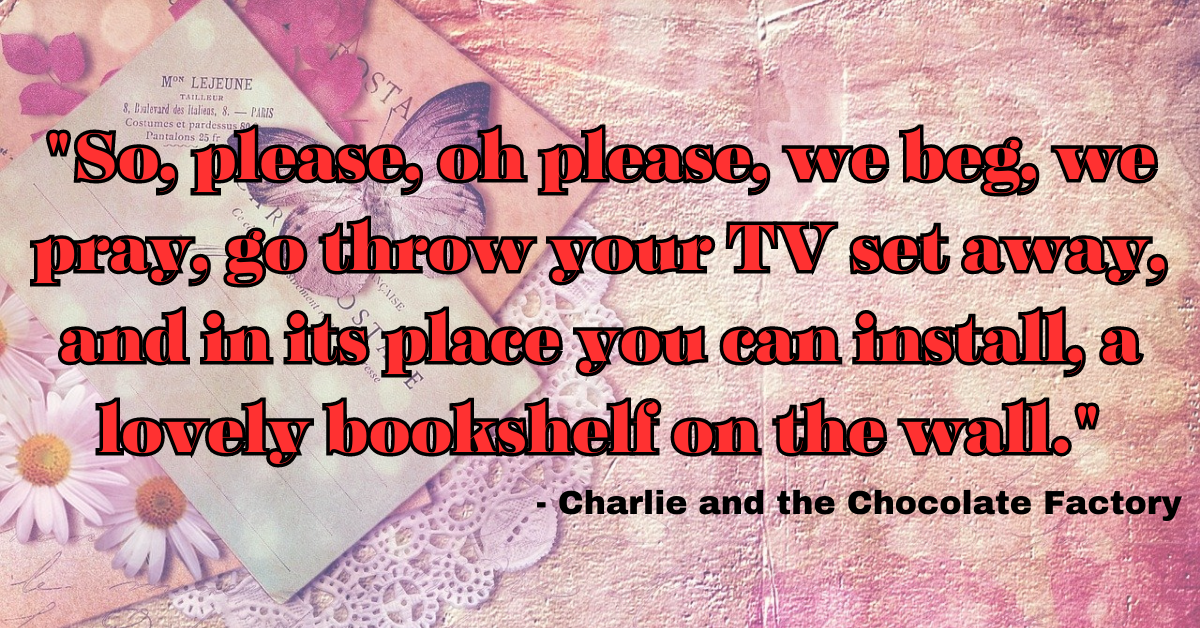 "So, please, oh please, we beg, we pray, go throw your TV set away, and in its place you can install, a lovely bookshelf on the wall." - Charlie and the Chocolate Factory