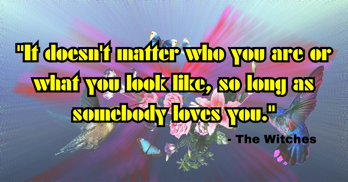 "It doesn't matter who you are or what you look like, so long as somebody loves you." - The Witches