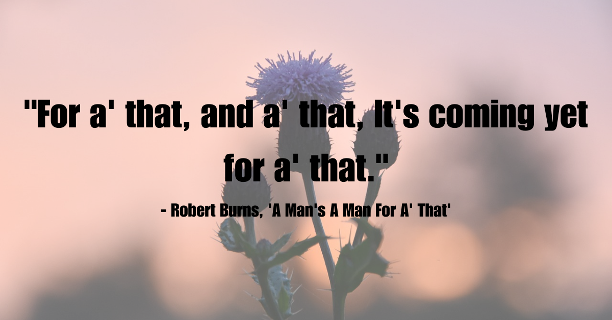 "For a' that, and a' that, It's coming yet for a' that." - Robert Burns, 'A Man's A Man For A' That'