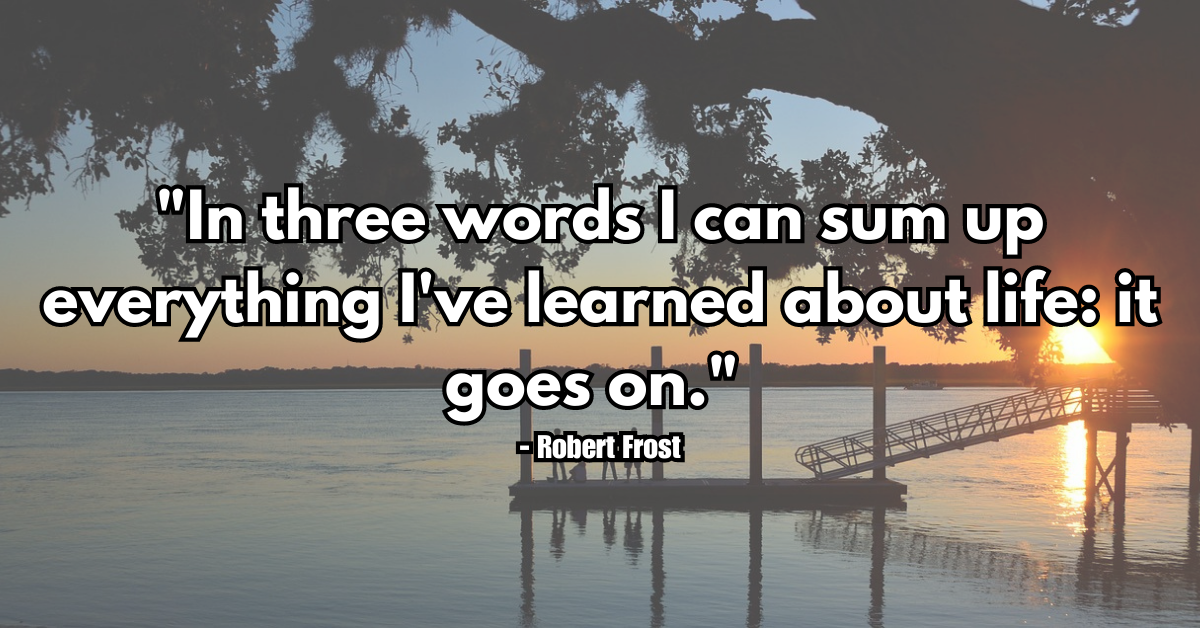"In three words I can sum up everything I've learned about life: it goes on." - Robert Frost