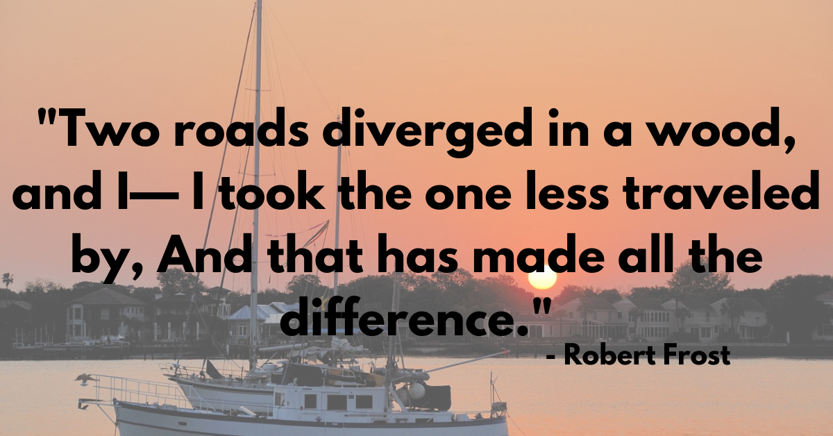 "Two roads diverged in a wood, and I— I took the one less traveled by, And that has made all the difference." - Robert Frost