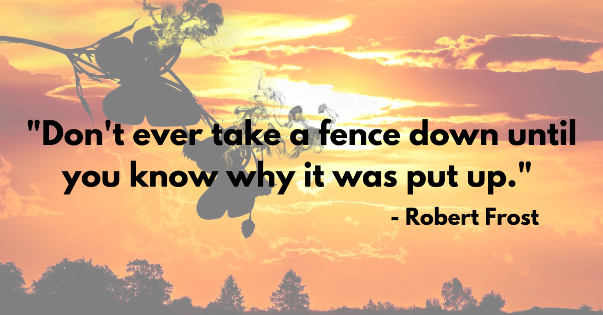 "Don't ever take a fence down until you know why it was put up." - Robert Frost