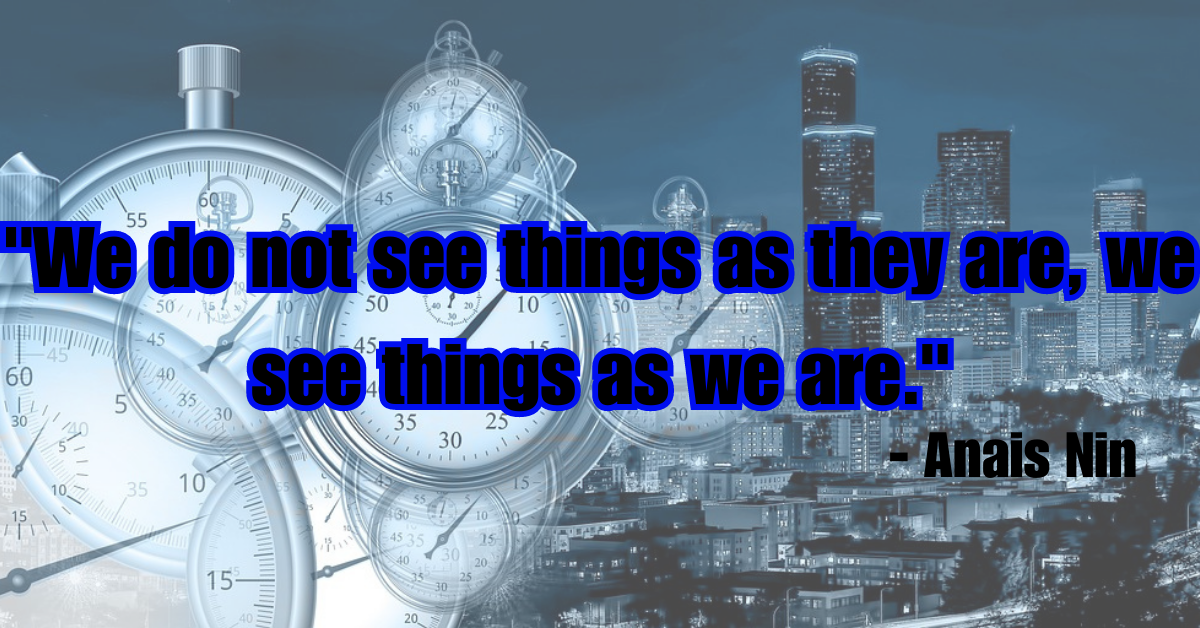 "We do not see things as they are, we see things as we are." - Anais Nin