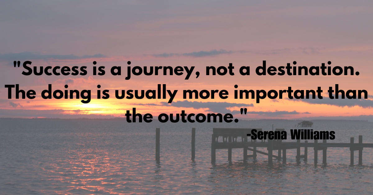 "Success is a journey, not a destination. The doing is usually more important than the outcome."
