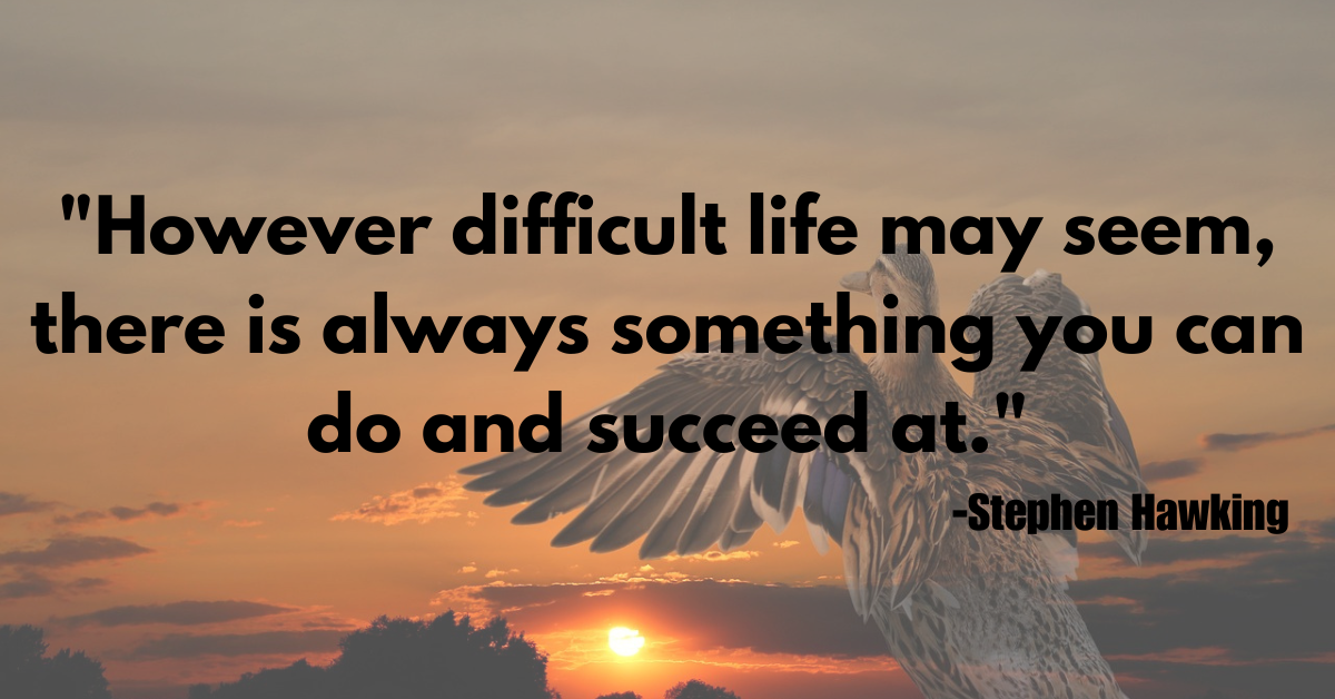 "However difficult life may seem, there is always something you can do and succeed at."