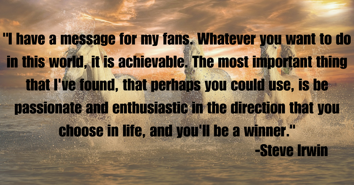 "I have a message for my fans. Whatever you want to do in this world, it is achievable. The most important thing that I've found, that perhaps you could use, is be passionate and enthusiastic in the direction that you choose in life, and you'll be a winner."