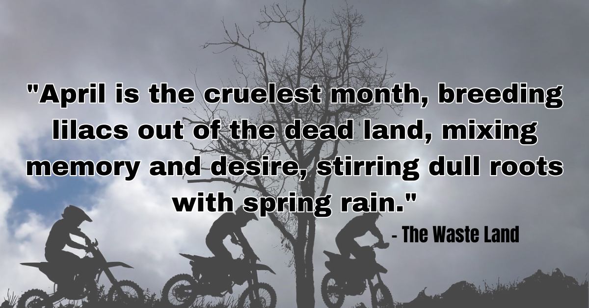 "April is the cruelest month, breeding lilacs out of the dead land, mixing memory and desire, stirring dull roots with spring rain." - The Waste Land