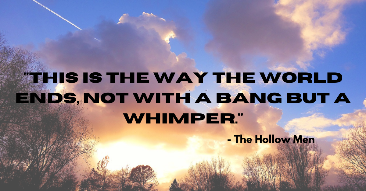 "This is the way the world ends, not with a bang but a whimper." - The Hollow Men