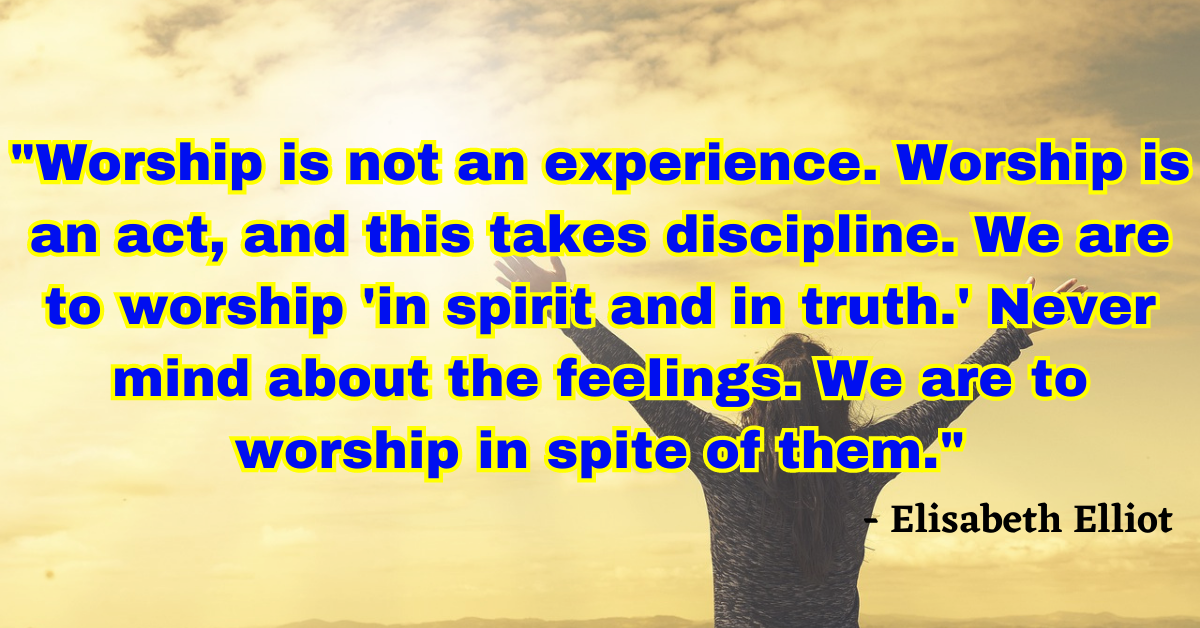 "Worship is not an experience. Worship is an act, and this takes discipline. We are to worship 'in spirit and in truth.' Never mind about the feelings. We are to worship in spite of them." - Elisabeth Elliot