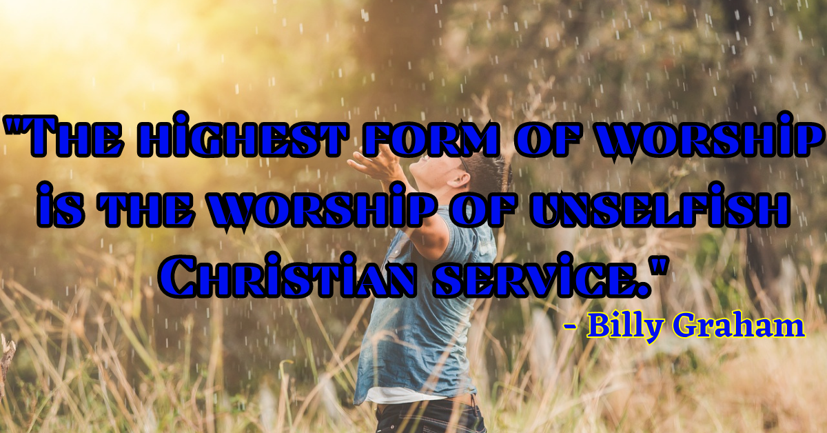"The highest form of worship is the worship of unselfish Christian service." - Billy Graham