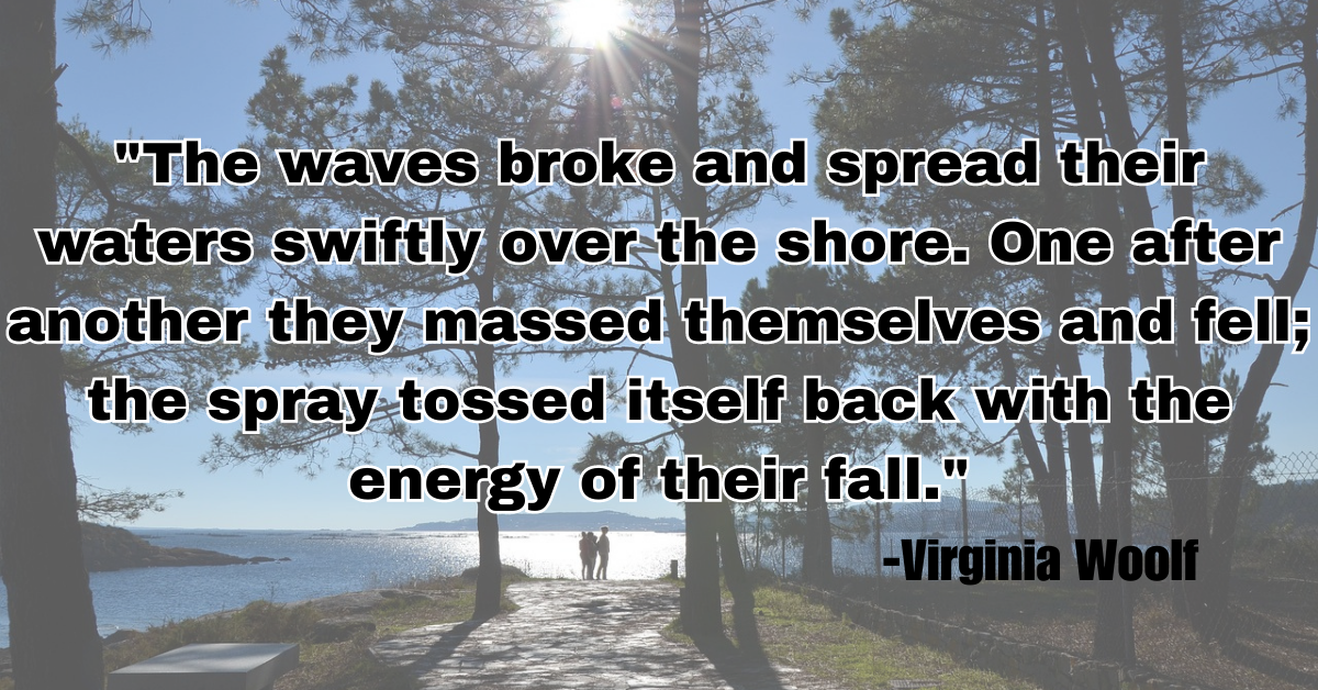 "The waves broke and spread their waters swiftly over the shore. One after another they massed themselves and fell; the spray tossed itself back with the energy of their fall."