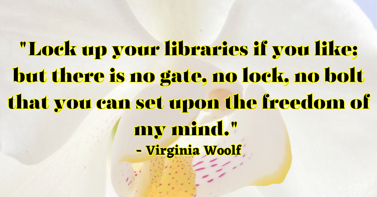 "Lock up your libraries if you like; but there is no gate, no lock, no bolt that you can set upon the freedom of my mind." - Virginia Woolf