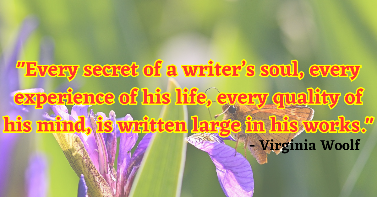 "Every secret of a writer’s soul, every experience of his life, every quality of his mind, is written large in his works." - Virginia Woolf