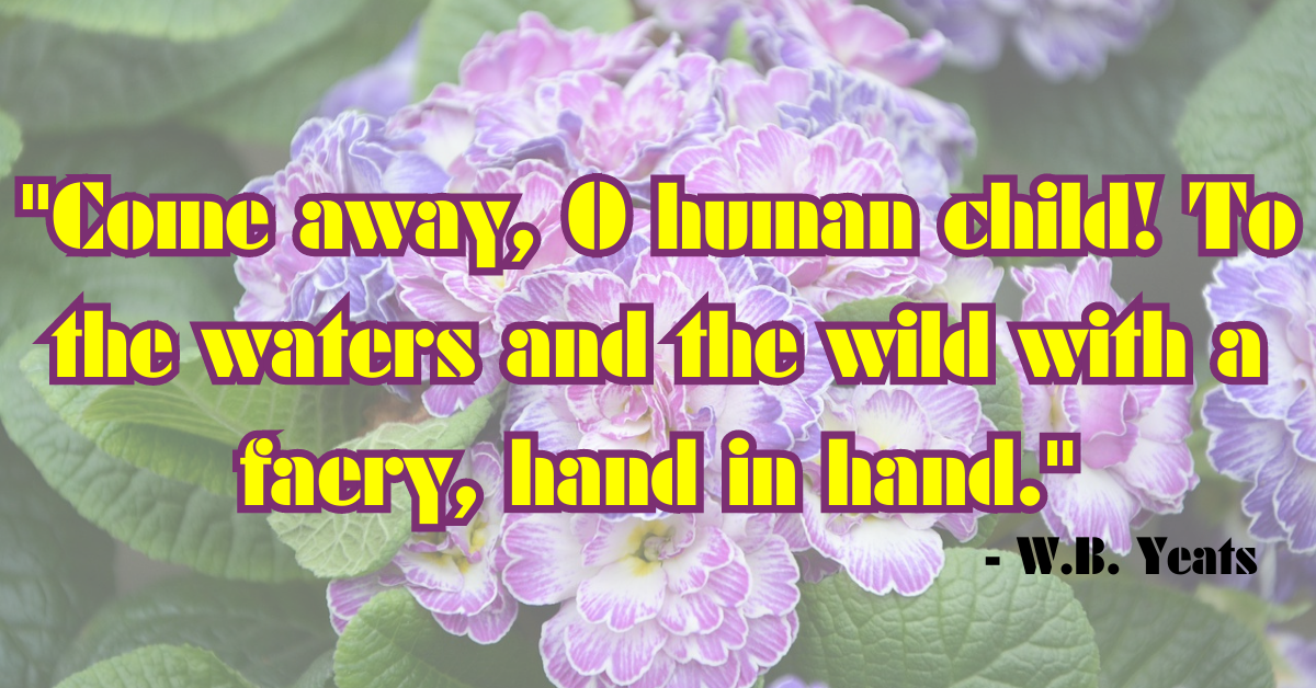 "Come away, O human child! To the waters and the wild with a faery, hand in hand." - W.B. Yeats