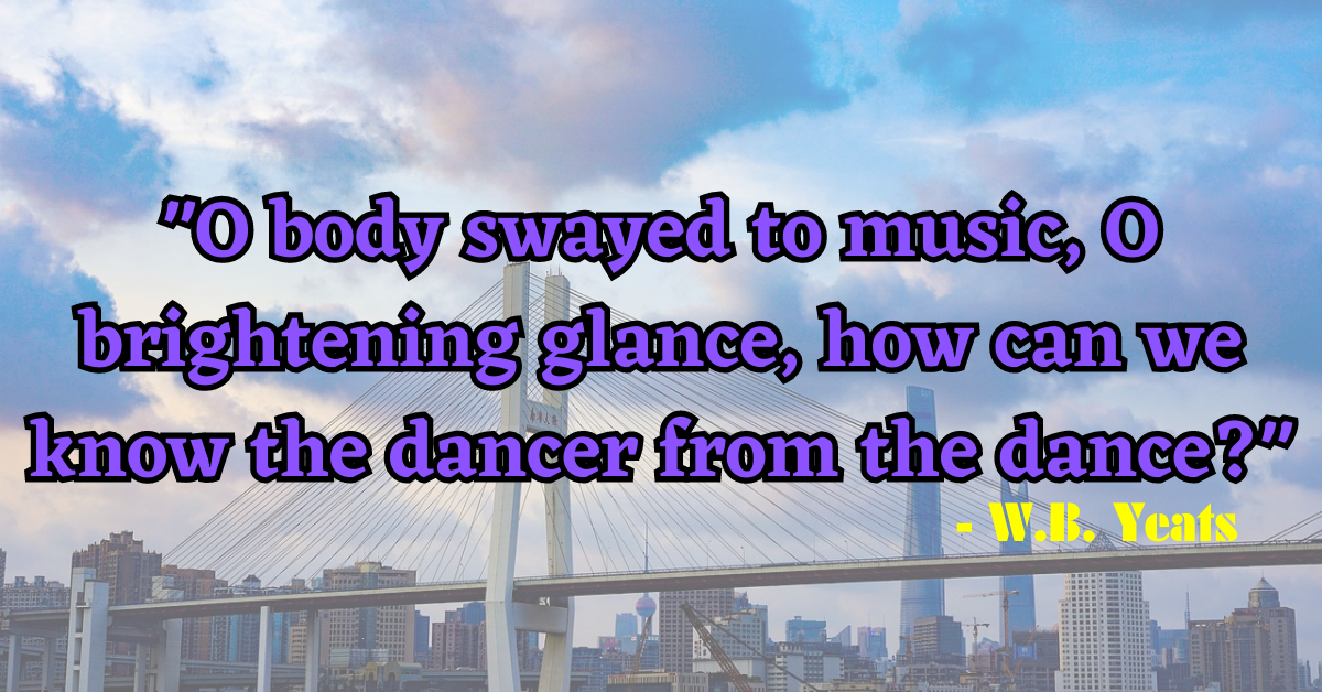 "O body swayed to music, O brightening glance, how can we know the dancer from the dance?" - W.B. Yeats