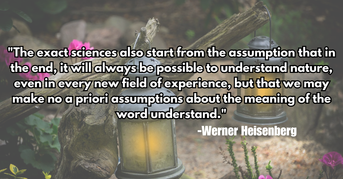 "The exact sciences also start from the assumption that in the end, it will always be possible to understand nature, even in every new field of experience, but that we may make no a priori assumptions about the meaning of the word understand."