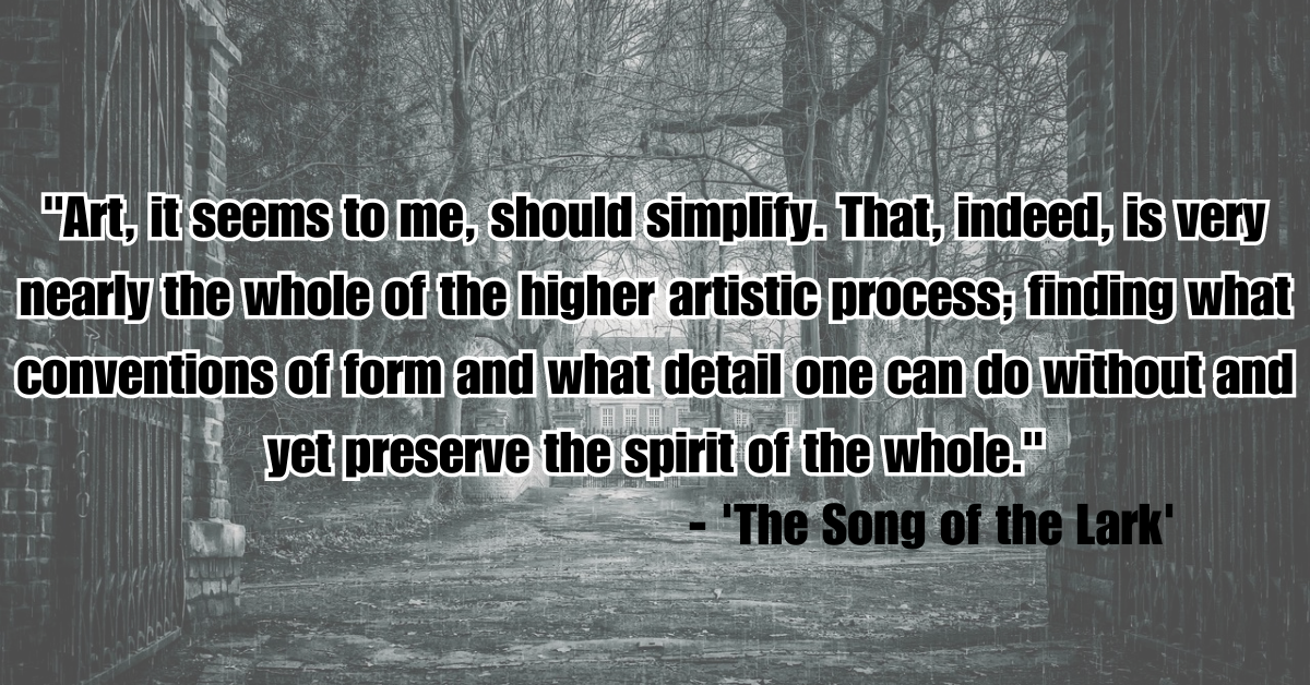 "Art, it seems to me, should simplify. That, indeed, is very nearly the whole of the higher artistic process; finding what conventions of form and what detail one can do without and yet preserve the spirit of the whole." - 'The Song of the Lark'