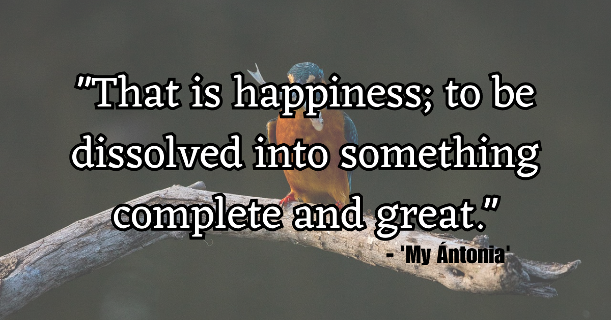"That is happiness; to be dissolved into something complete and great." - 'My Ántonia'