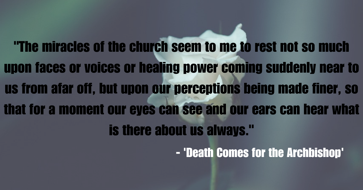 "The miracles of the church seem to me to rest not so much upon faces or voices or healing power coming suddenly near to us from afar off, but upon our perceptions being made finer, so that for a moment our eyes can see and our ears can hear what is there about us always." - 'Death Comes for the Archbishop'