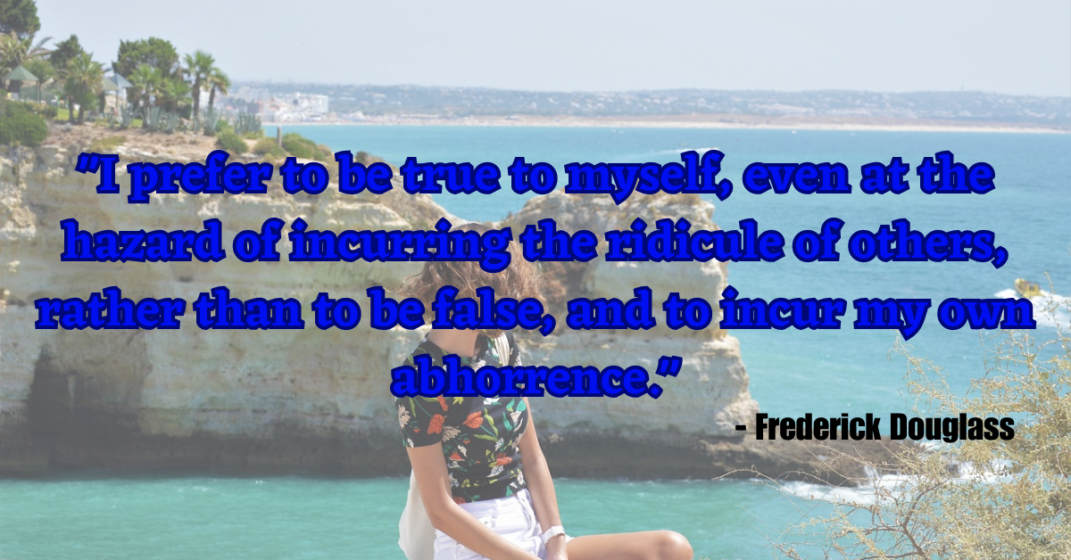 "I prefer to be true to myself, even at the hazard of incurring the ridicule of others, rather than to be false, and to incur my own abhorrence." - Frederick Douglass