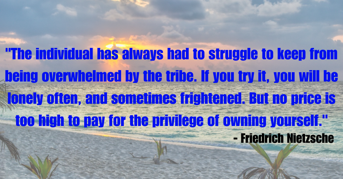 "The individual has always had to struggle to keep from being overwhelmed by the tribe. If you try it, you will be lonely often, and sometimes frightened. But no price is too high to pay for the privilege of owning yourself." - Friedrich Nietzsche