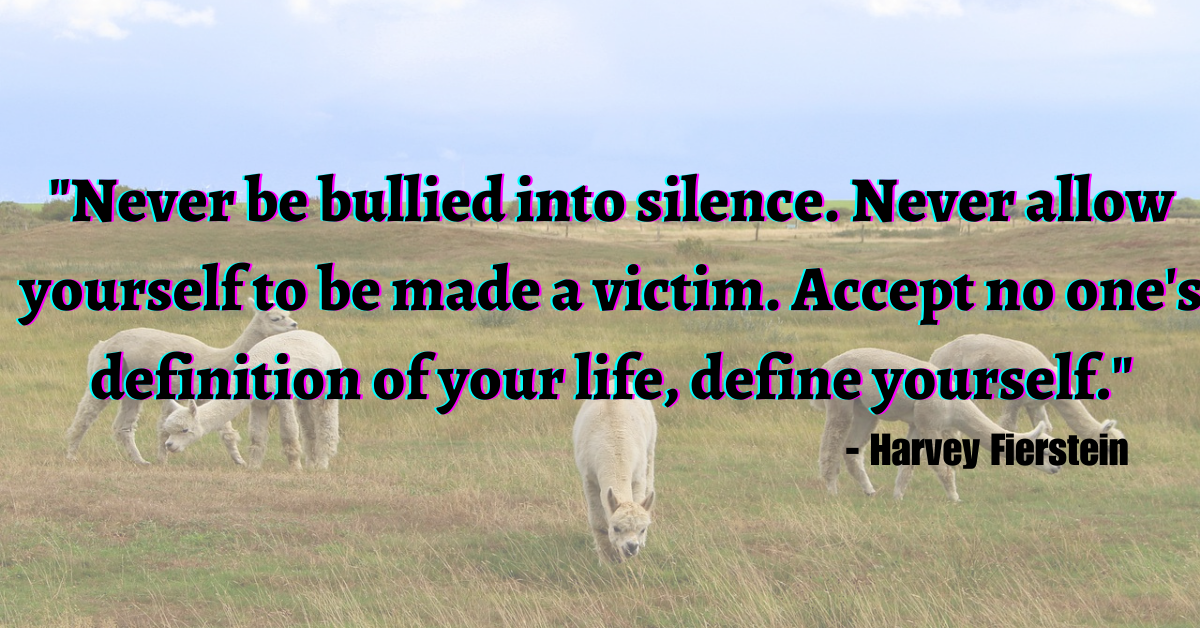 "Never be bullied into silence. Never allow yourself to be made a victim. Accept no one's definition of your life, define yourself." - Harvey Fierstein