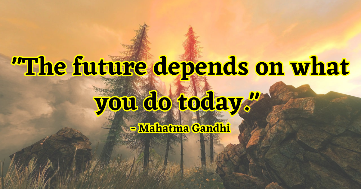 "The future depends on what you do today." - Mahatma Gandhi