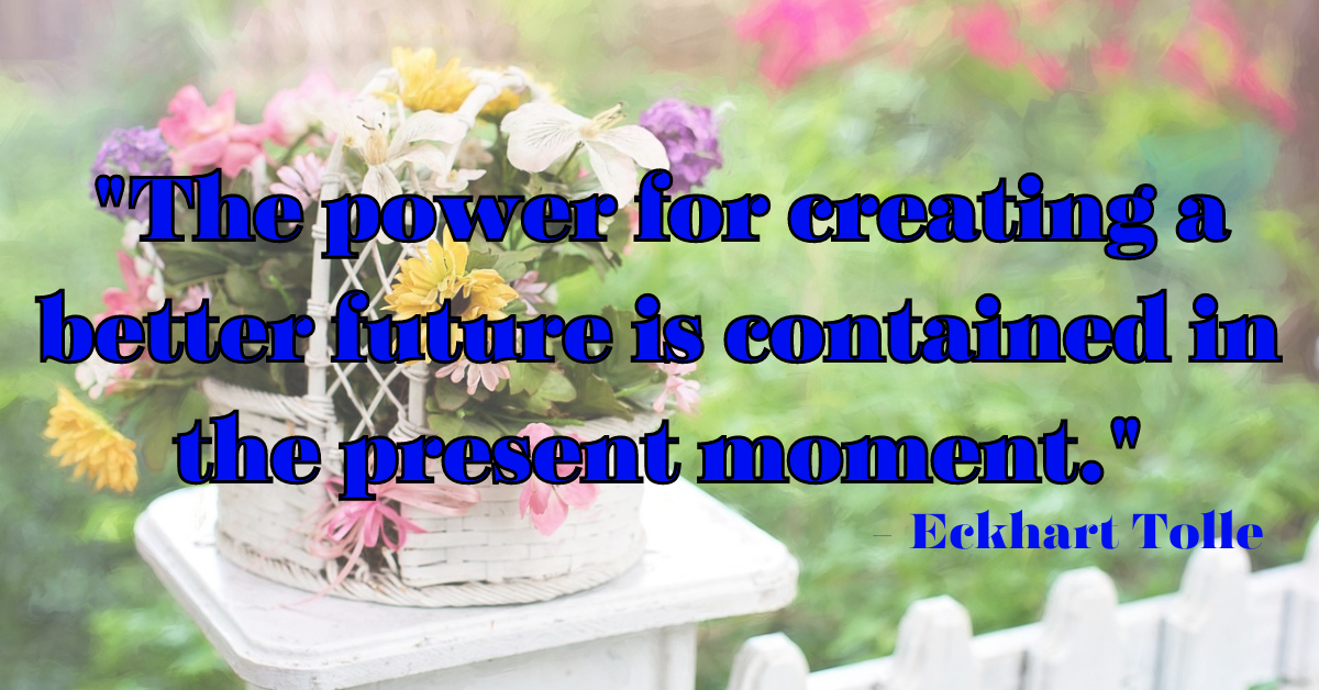 "The power for creating a better future is contained in the present moment." - Eckhart Tolle