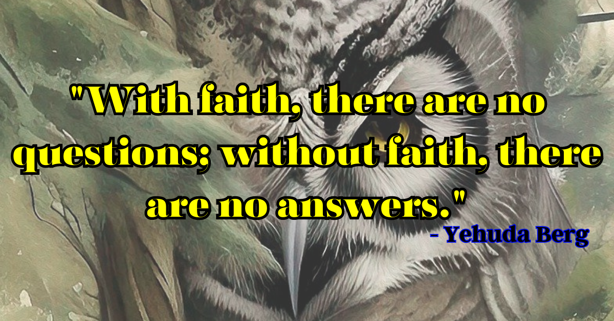 "With faith, there are no questions; without faith, there are no answers." - Yehuda Berg