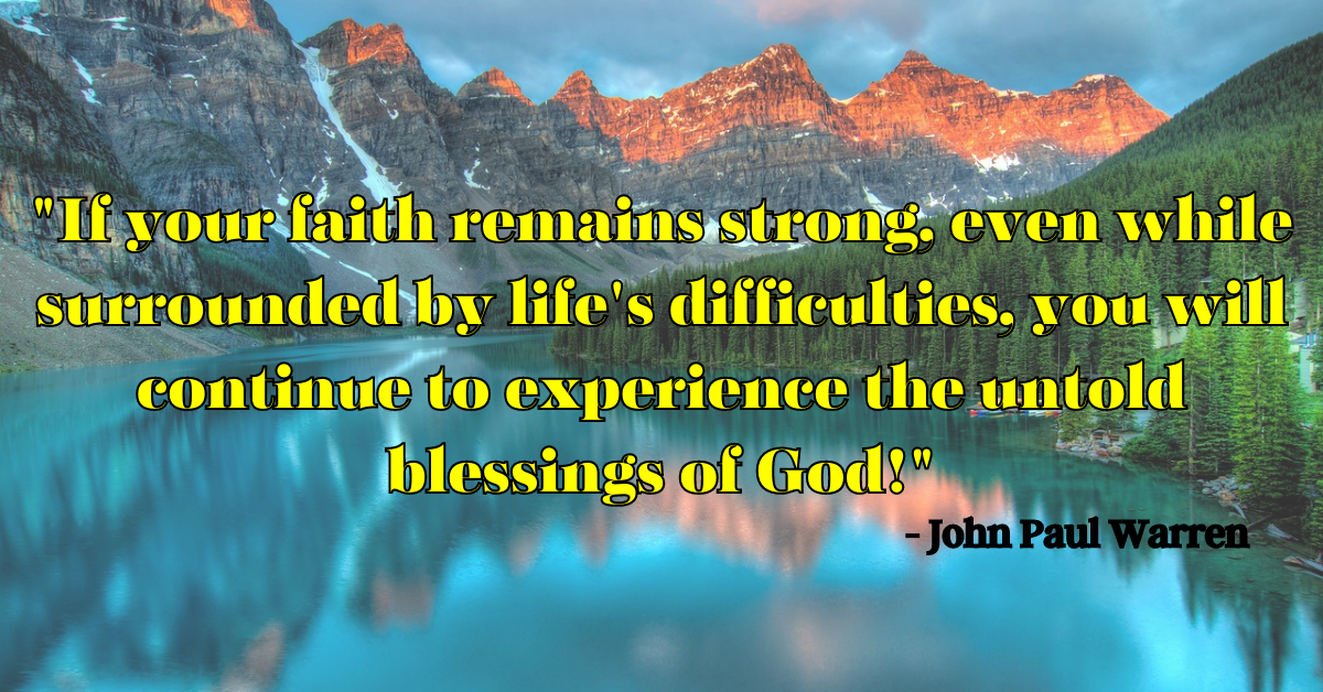 "If your faith remains strong, even while surrounded by life's difficulties, you will continue to experience the untold blessings of God!" - John Paul Warren
