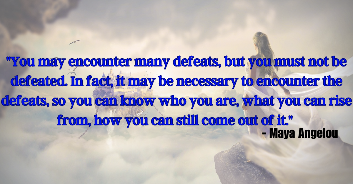 "You may encounter many defeats, but you must not be defeated. In fact, it may be necessary to encounter the defeats, so you can know who you are, what you can rise from, how you can still come out of it." - Maya Angelou