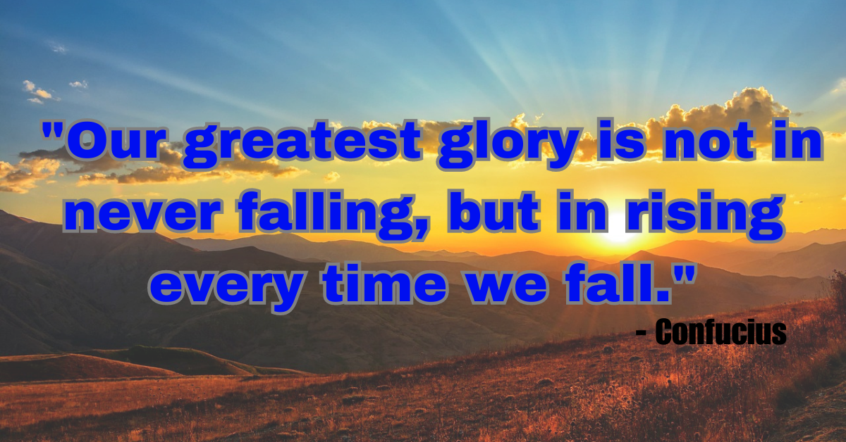 "Our greatest glory is not in never falling, but in rising every time we fall." - Confucius