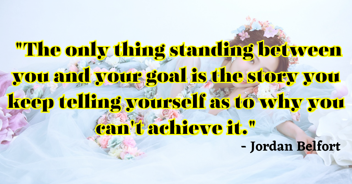 "The only thing standing between you and your goal is the story you keep telling yourself as to why you can't achieve it." - Jordan Belfort