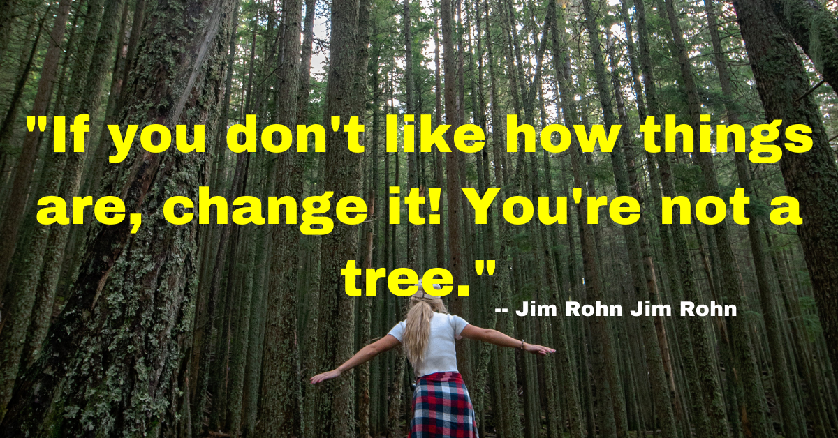 "If you don't like how things are, change it! You're not a tree." - Jim Rohn 