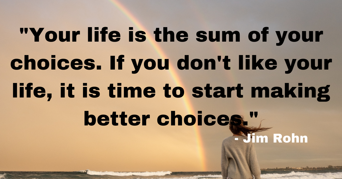 "Your life is the sum of your choices. If you don't like your life, it is time to start making better choices." - Jim Rohn