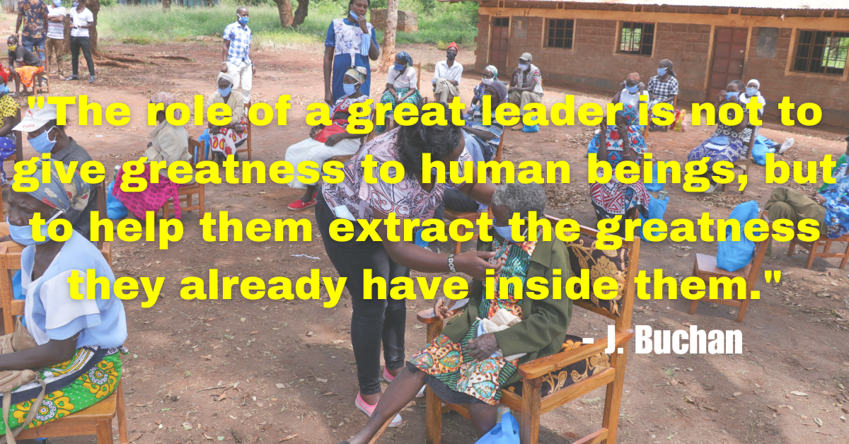 "The role of a great leader is not to give greatness to human beings, but to help them extract the greatness they already have inside them." - J. Buchan