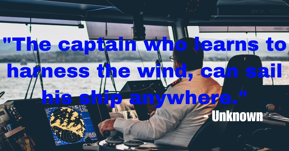 "The captain who learns to harness the wind, can sail his ship anywhere." - Unknown