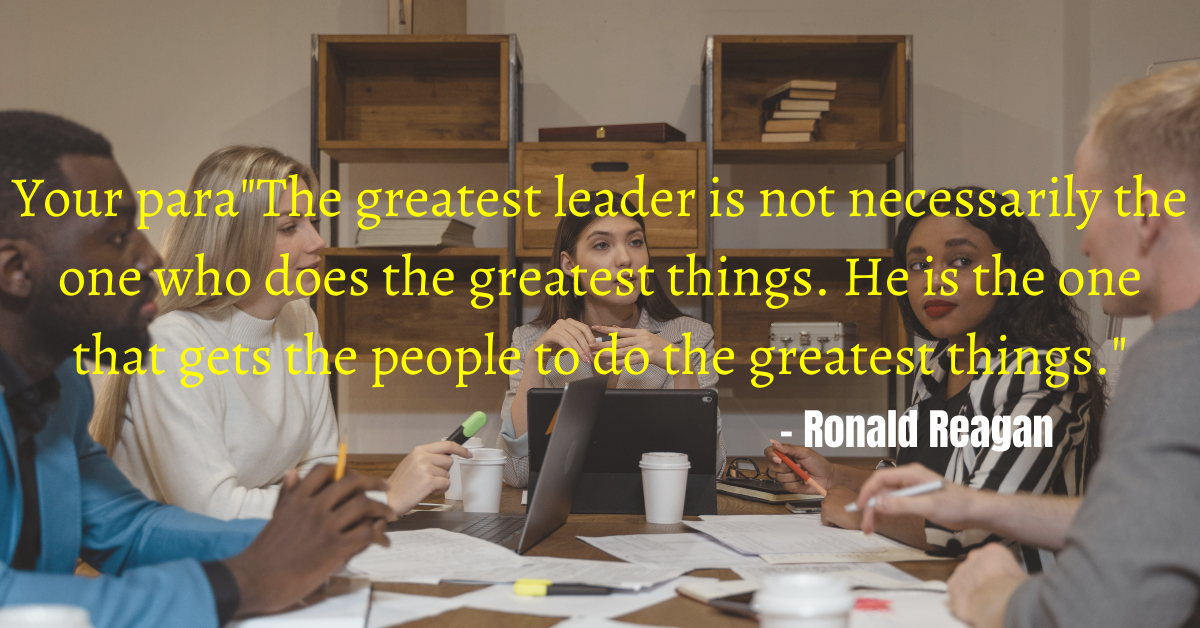 "The greatest leader is not necessarily the one who does the greatest things. He is the one that gets the people to do the greatest things." - Ronald Reagan